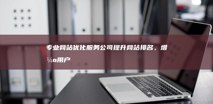 专业网站优化服务公司：提升网站排名，增强用户体验